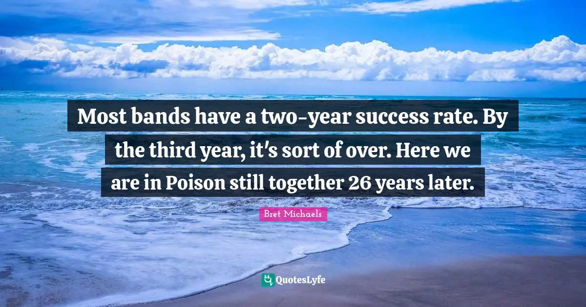 Most bands have a two-year success rate. By the third year, it's sort of over. Here we are in Poison still together 26 years later.