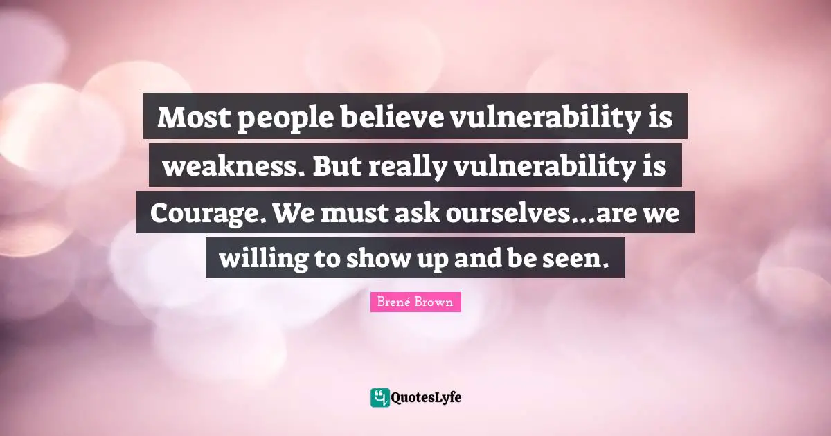 Most people believe vulnerability is weakness. But really vulnerability is Courage. We must ask ourselves...are we willing to show up and be seen.