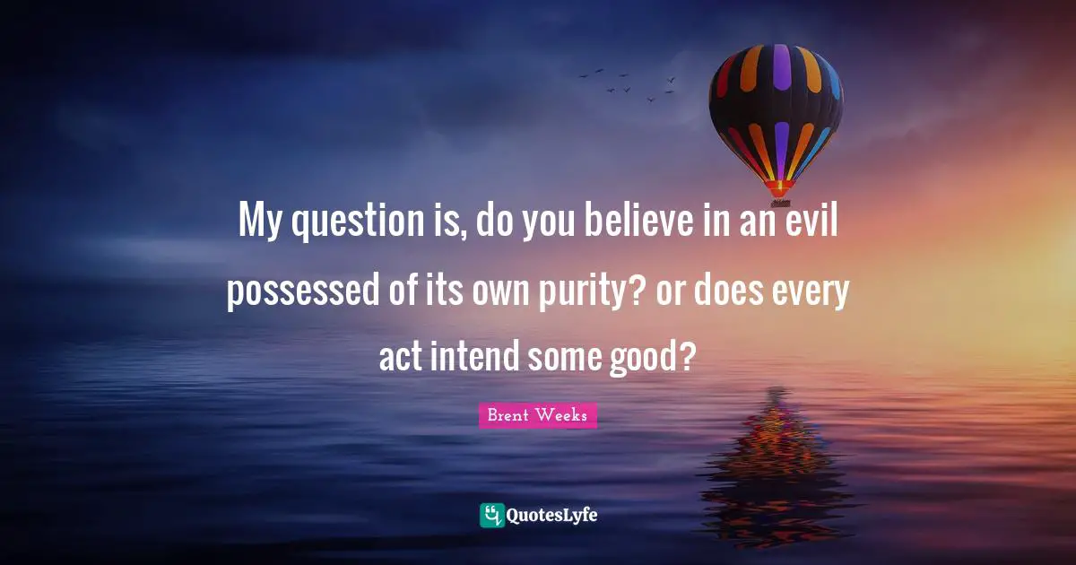 My question is, do you believe in an evil possessed of its own purity? or does every act intend some good?