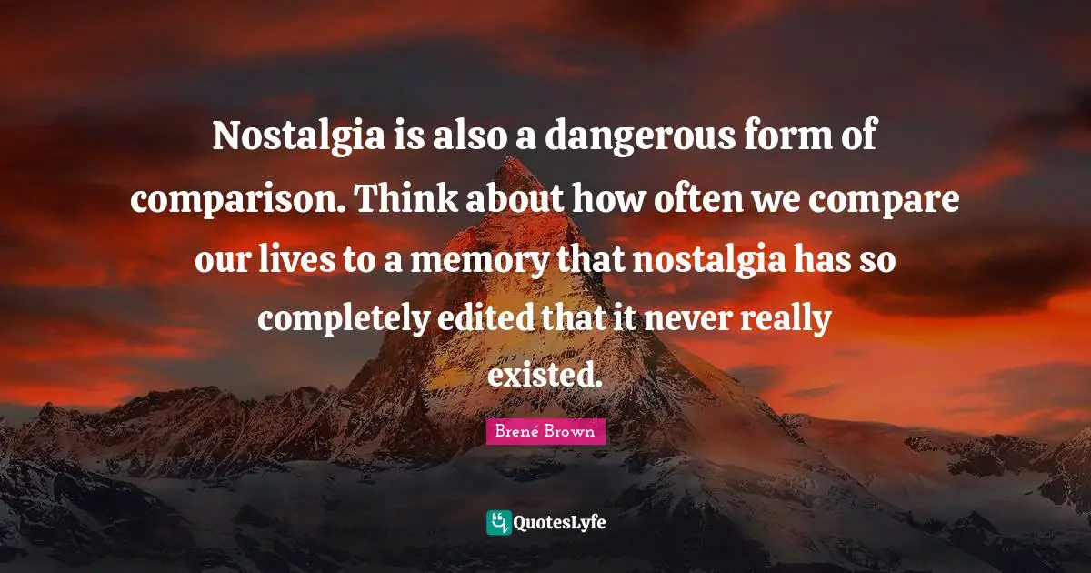 Nostalgia is also a dangerous form of comparison. Think about how often we compare our lives to a memory that nostalgia has so completely edited that it never really existed.