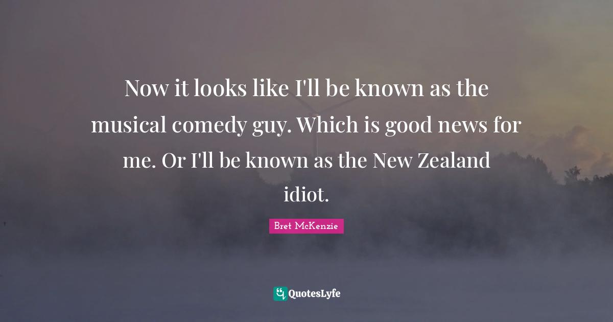Now it looks like I'll be known as the musical comedy guy. Which is good news for me. Or I'll be known as the New Zealand idiot.