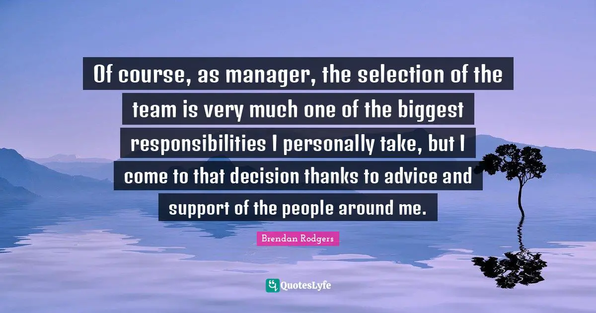 Brendan Rodgers Quotes: "Of course, as manager, the selection of the team is very much one of the biggest responsibilities I personally take, but I come to that decision thanks to advice and support of the people around me."