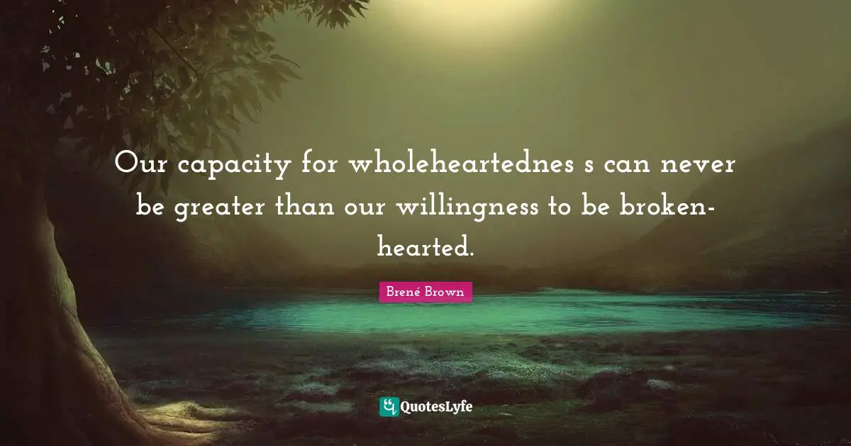 Our capacity for wholeheartednes s can never be greater than our willingness to be broken-hearted.