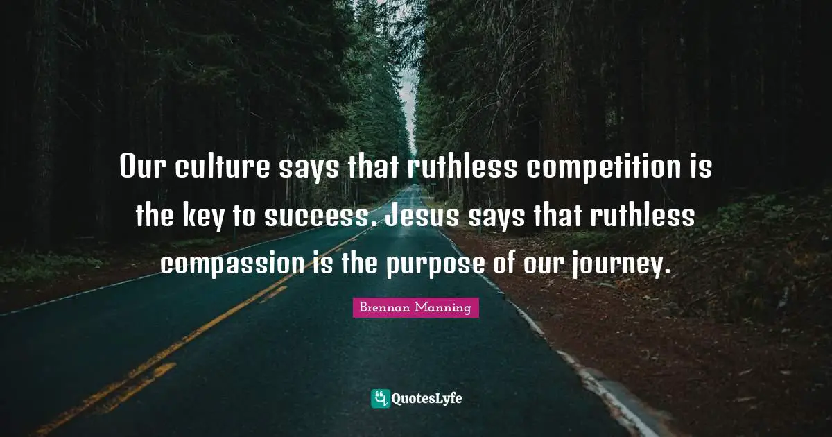 Brennan Manning Quotes: "Our culture says that ruthless competition is the key to success. Jesus says that ruthless compassion is the purpose of our journey."