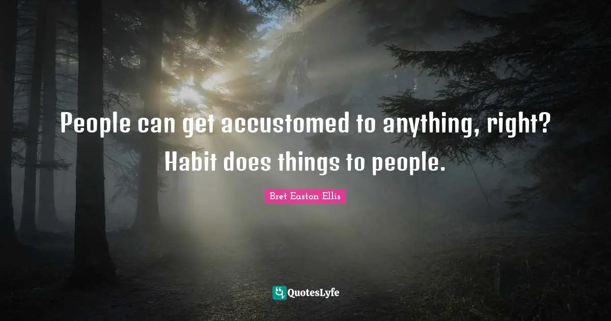 People can get accustomed to anything, right? Habit does things to people.