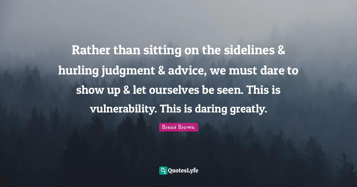 Rather than sitting on the sidelines & hurling judgment & advice, we must dare to show up & let ourselves be seen. This is vulnerability. This is daring greatly.