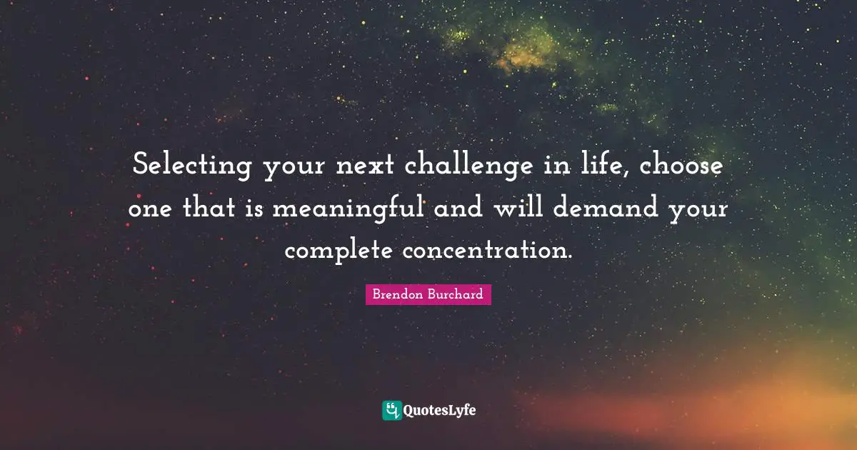Selecting your next challenge in life, choose one that is meaningful and will demand your complete concentration.