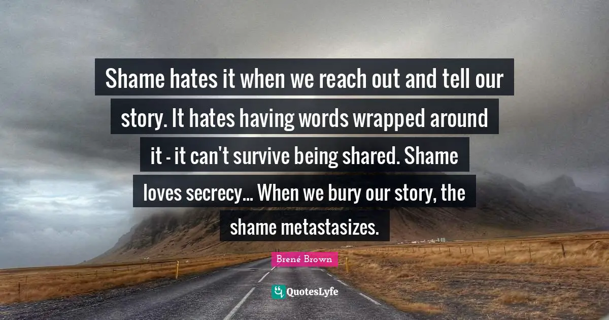 Shame hates it when we reach out and tell our story. It hates having words wrapped around it - it can't survive being shared. Shame loves secrecy... When we bury our story, the shame metastasizes.