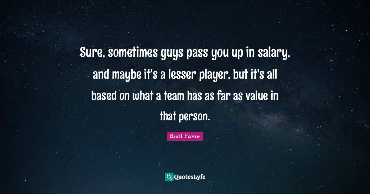 Sure, sometimes guys pass you up in salary, and maybe it's a lesser player, but it's all based on what a team has as far as value in that person.