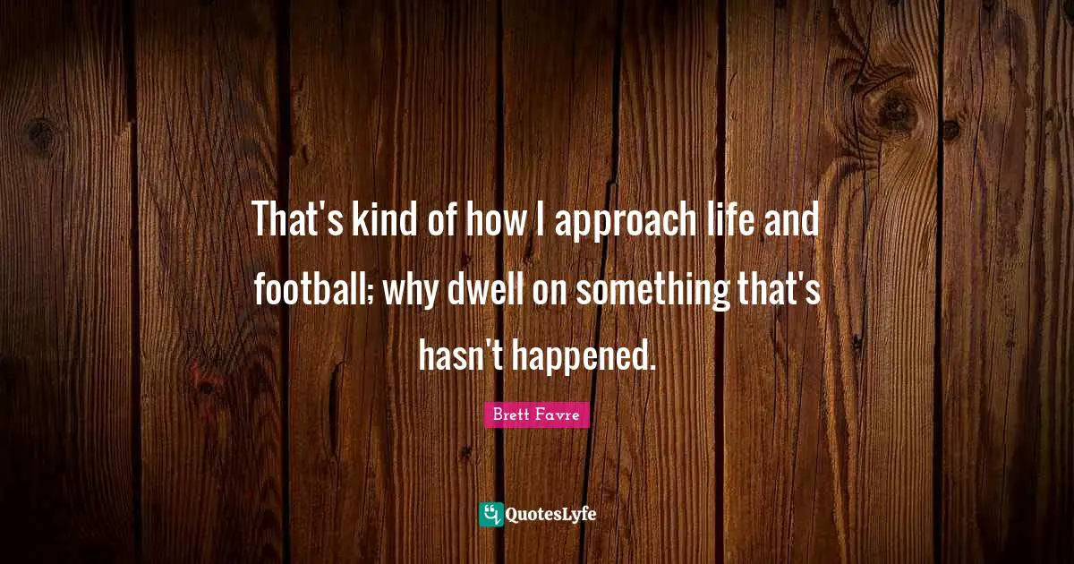 That's kind of how I approach life and football; why dwell on something that's hasn't happened.