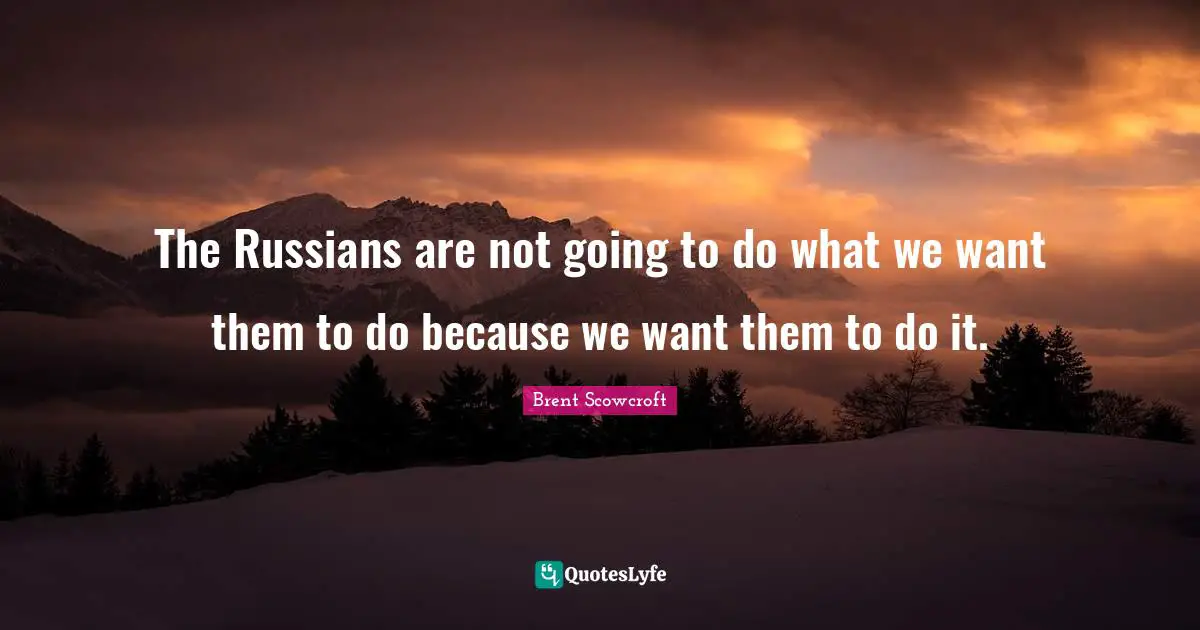 The Russians are not going to do what we want them to do because we want them to do it.