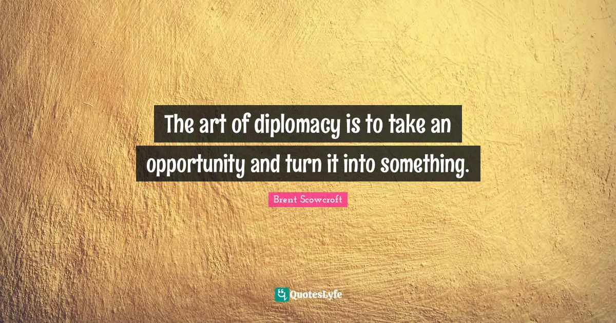 The art of diplomacy is to take an opportunity and turn it into something.
