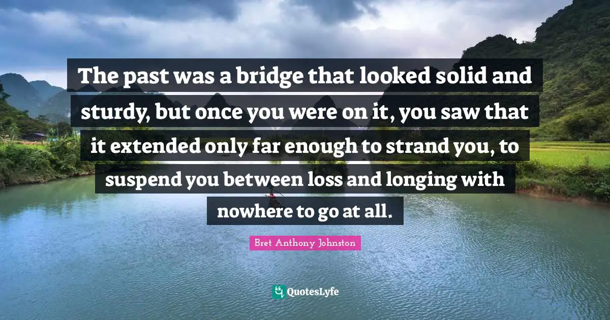 The past was a bridge that looked solid and sturdy, but once you were on it, you saw that it extended only far enough to strand you, to suspend you between loss and longing with nowhere to go at all.