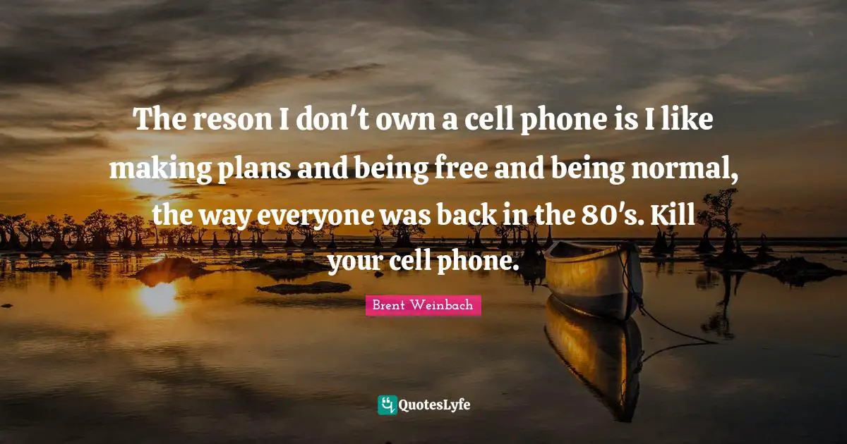 The reson I don't own a cell phone is I like making plans and being free and being normal, the way everyone was back in the 80's. Kill your cell phone.