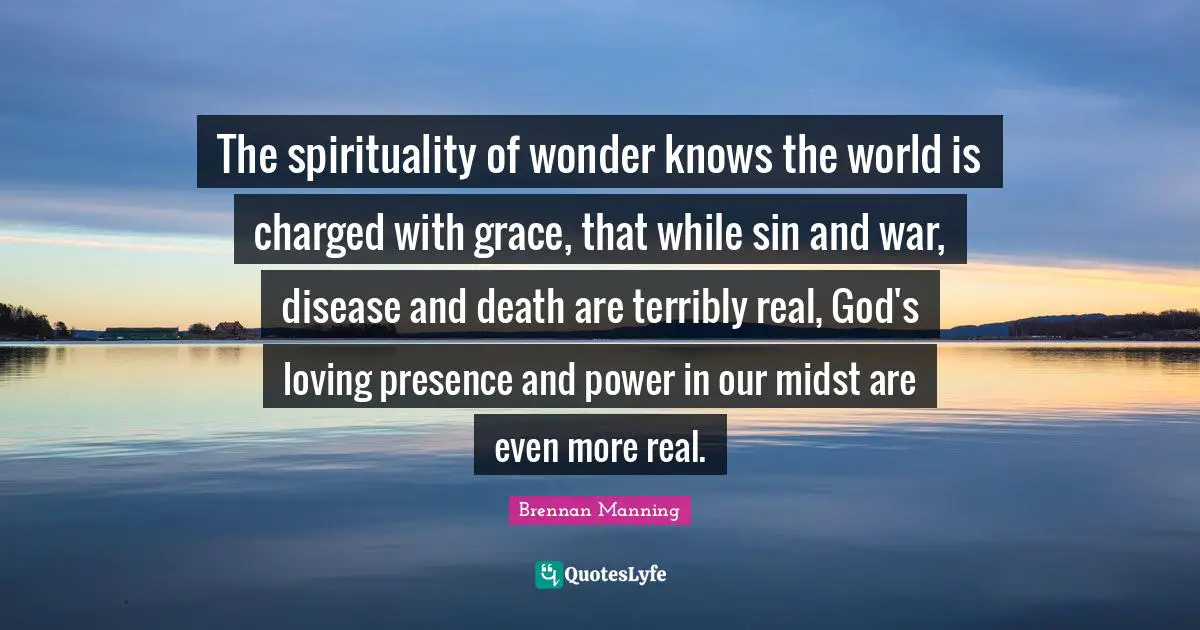 Brennan Manning Quotes: "The spirituality of wonder knows the world is charged with grace, that while sin and war, disease and death are terribly real, God's loving presence and power in our midst are even more real."