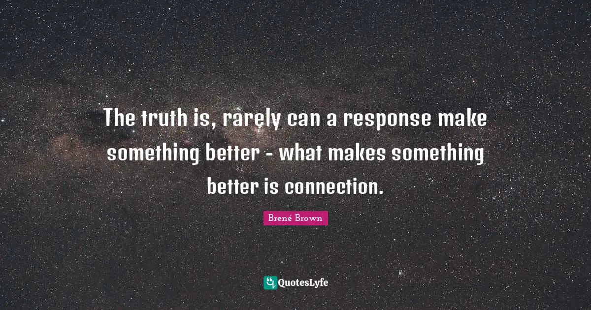 The truth is, rarely can a response make something better - what makes something better is connection.