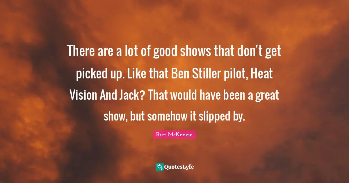 There are a lot of good shows that don't get picked up. Like that Ben Stiller pilot, Heat Vision And Jack? That would have been a great show, but somehow it slipped by.