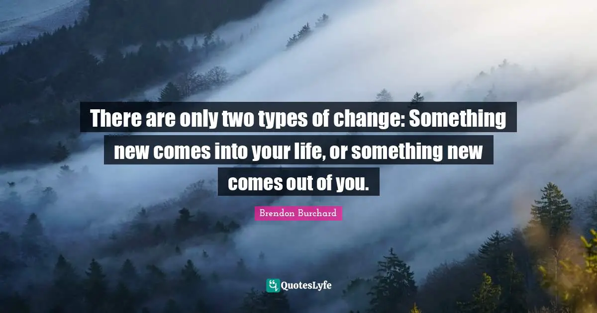 There are only two types of change: Something new comes into your life, or something new comes out of you.