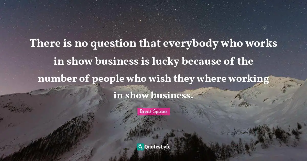 There is no question that everybody who works in show business is lucky because of the number of people who wish they where working in show business.