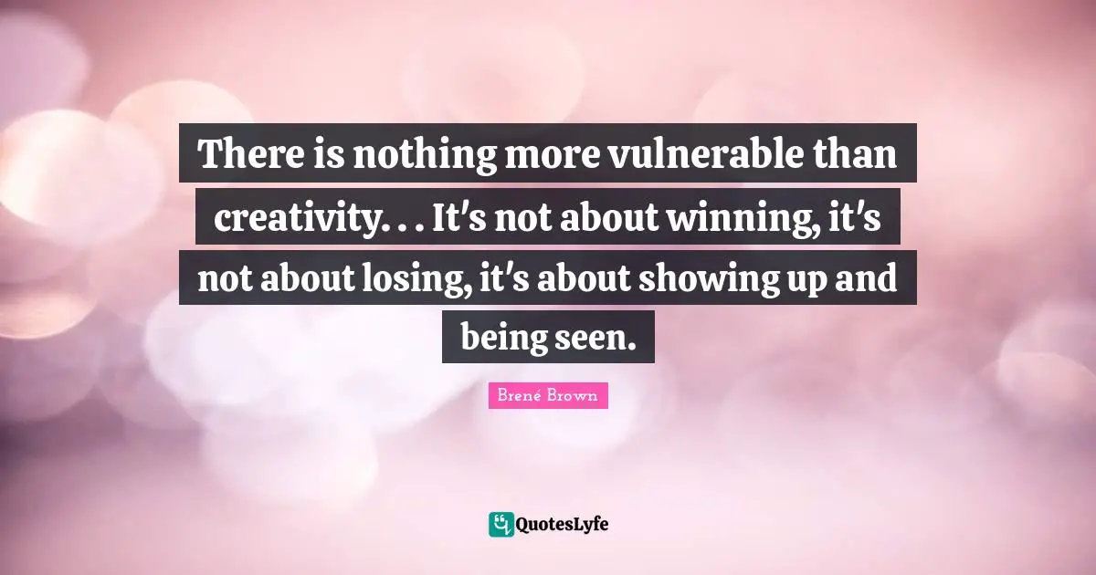 There is nothing more vulnerable than creativity. . . It's not about winning, it's not about losing, it's about showing up and being seen.
