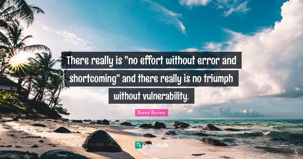 There really is "no effort without error and shortcoming" and there really is no triumph without vulnerability.