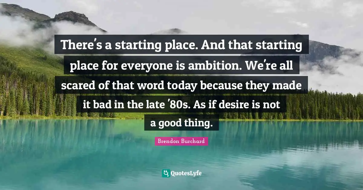 There's a starting place. And that starting place for everyone is ambition. We're all scared of that word today because they made it bad in the late '80s. As if desire is not a good thing.