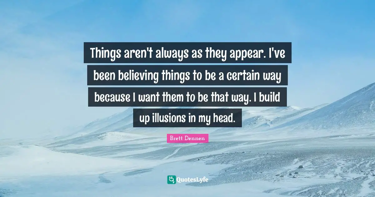 Things aren't always as they appear. I've been believing things to be a certain way because I want them to be that way. I build up illusions in my head.