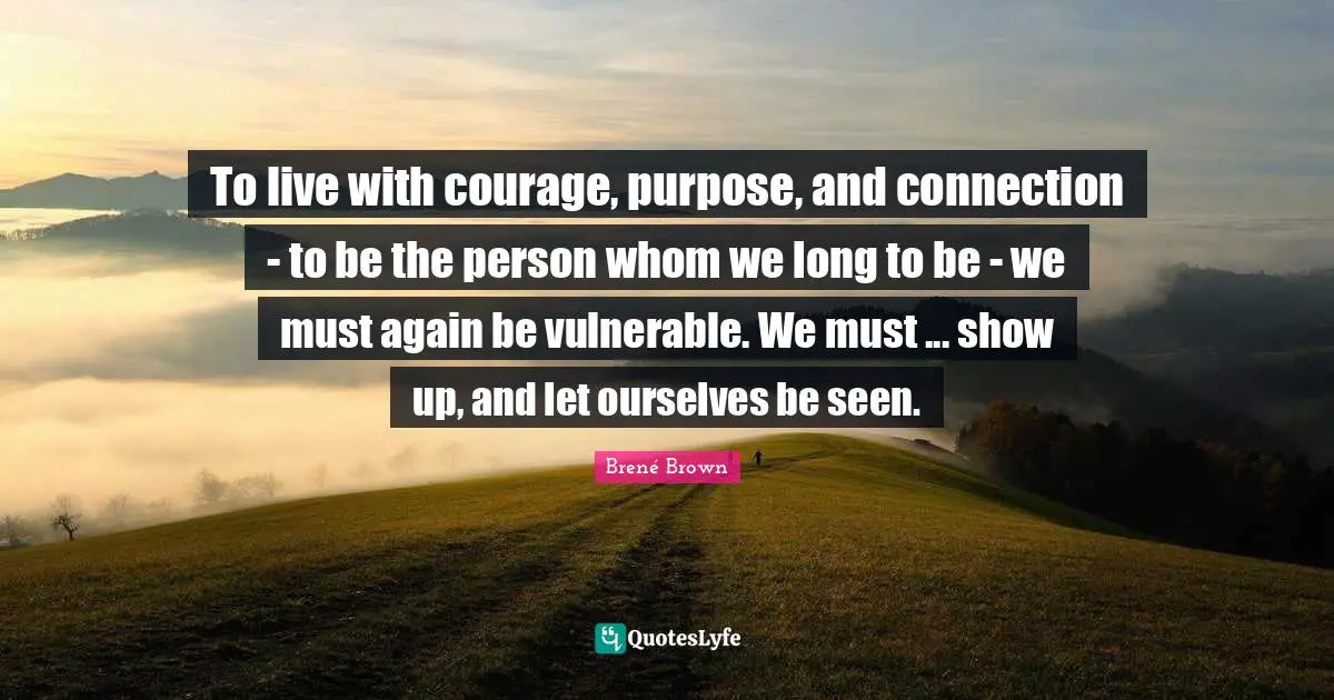 To live with courage, purpose, and connection - to be the person whom we long to be - we must again be vulnerable. We must ... show up, and let ourselves be seen.