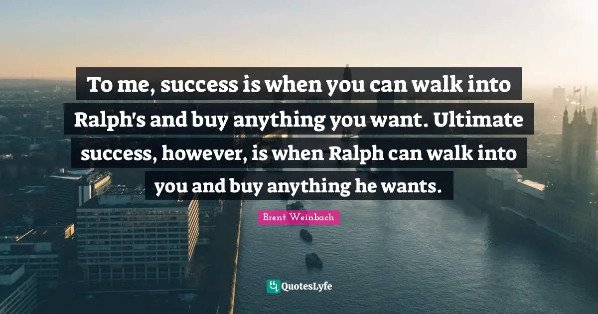 To me, success is when you can walk into Ralph's and buy anything you want. Ultimate success, however, is when Ralph can walk into you and buy anything he wants.