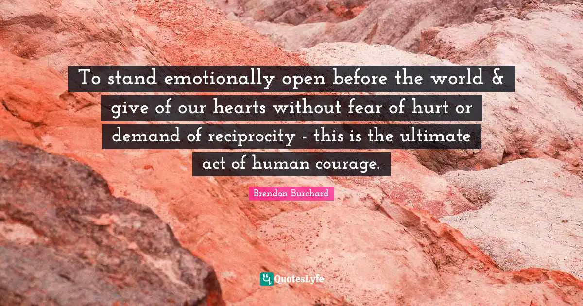 To stand emotionally open before the world & give of our hearts without fear of hurt or demand of reciprocity - this is the ultimate act of human courage.
