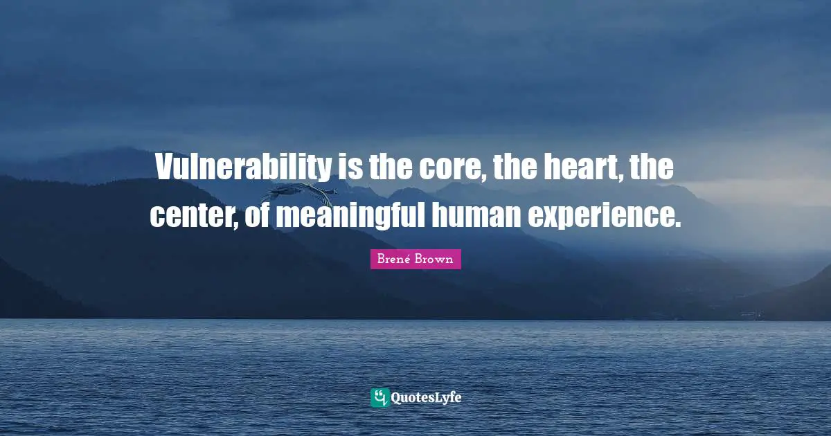 Vulnerability is the core, the heart, the center, of meaningful human experience.