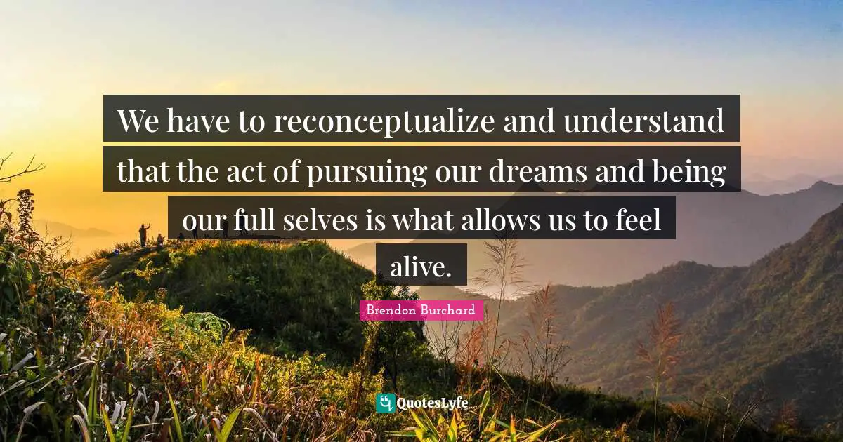 We have to reconceptualize and understand that the act of pursuing our dreams and being our full selves is what allows us to feel alive.