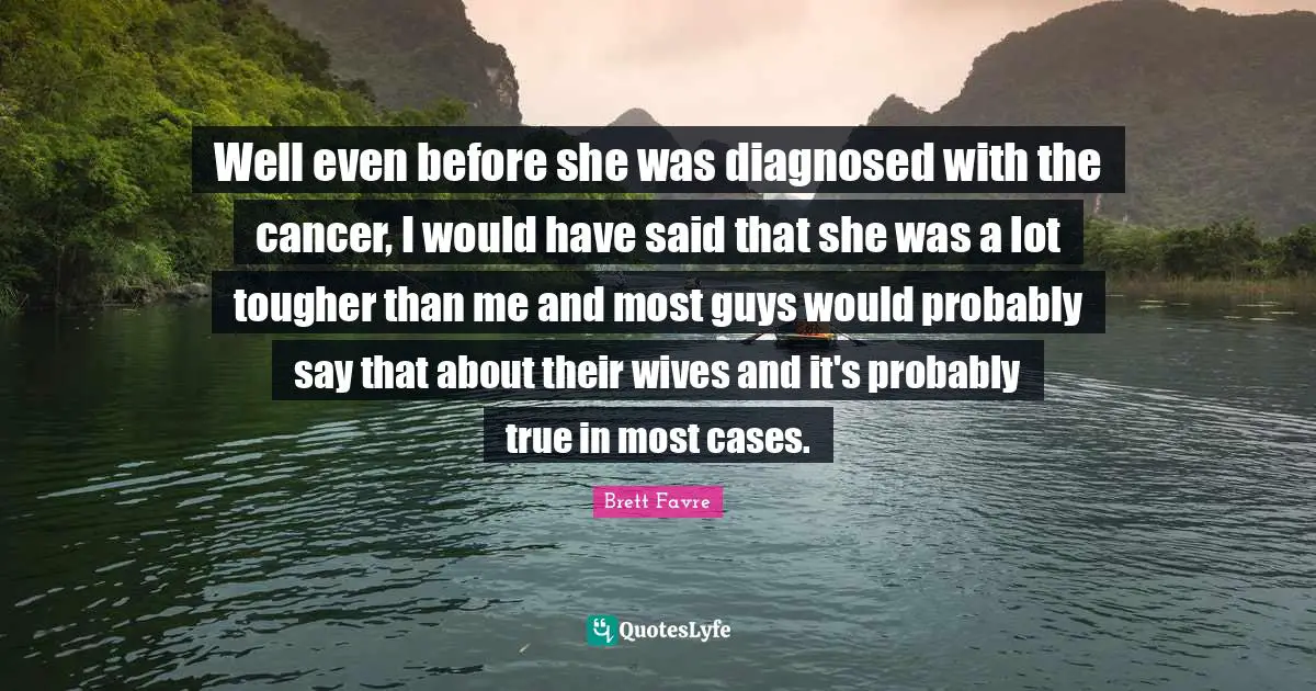 Well even before she was diagnosed with the cancer, I would have said that she was a lot tougher than me and most guys would probably say that about their wives and it's probably true in most cases.