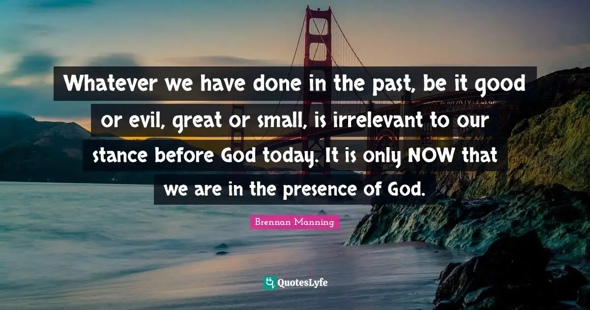 Brennan Manning Quotes: "Whatever we have done in the past, be it good or evil, great or small, is irrelevant to our stance before God today. It is only NOW that we are in the presence of God."