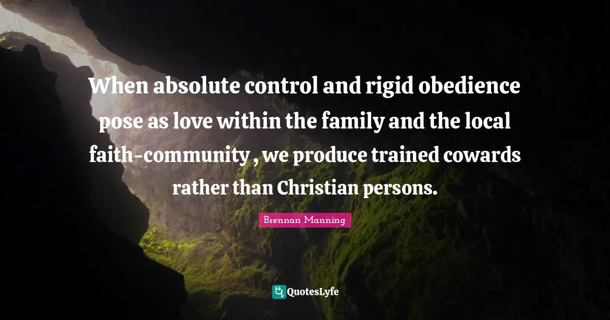 Brennan Manning Quotes: "When absolute control and rigid obedience pose as love within the family and the local faith-community , we produce trained cowards rather than Christian persons."