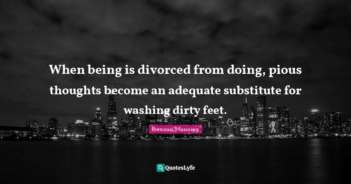 When being is divorced from doing, pious thoughts become an adequate substitute for washing dirty feet.