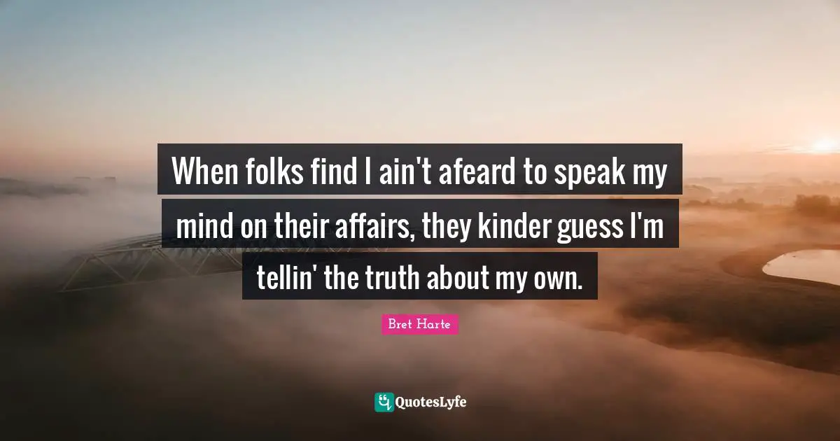 Bret Harte Quotes: "When folks find I ain't afeard to speak my mind on their affairs, they kinder guess I'm tellin' the truth about my own."