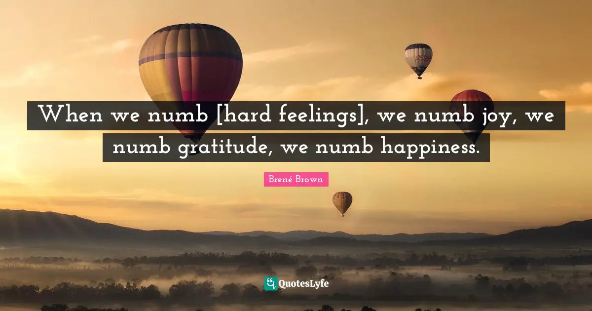 When we numb [hard feelings], we numb joy, we numb gratitude, we numb happiness.