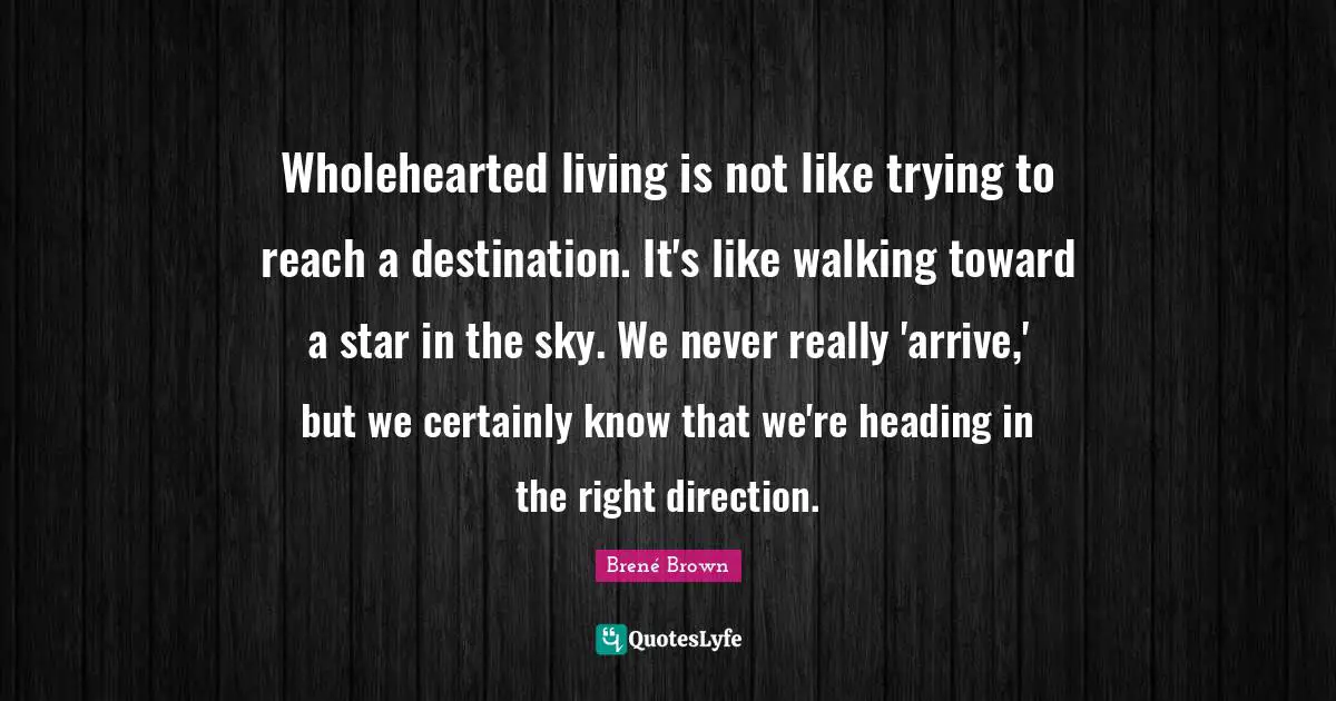 Heading In The Right Direction Quotes: "Wholehearted living is not like trying to reach a destination. It's like walking toward a star in the sky. We never really 'arrive,' but we certainly know that we're heading in the right direction."