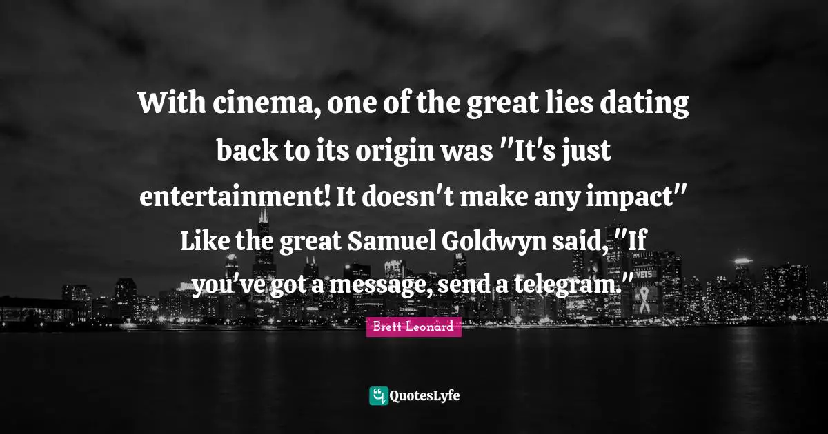 With cinema, one of the great lies dating back to its origin was "It's just entertainment! It doesn't make any impact" Like the great Samuel Goldwyn said, "If you've got a message, send a telegram."