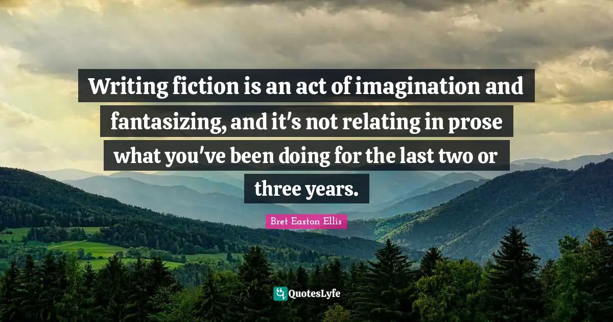 Writing fiction is an act of imagination and fantasizing, and it's not relating in prose what you've been doing for the last two or three years.