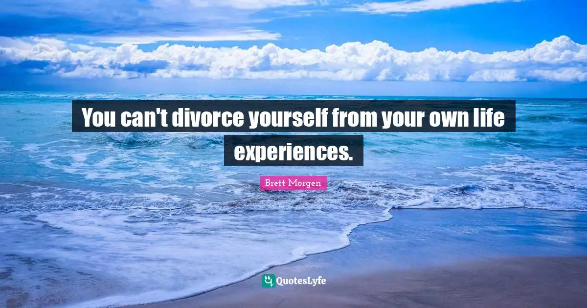 You can't divorce yourself from your own life experiences.