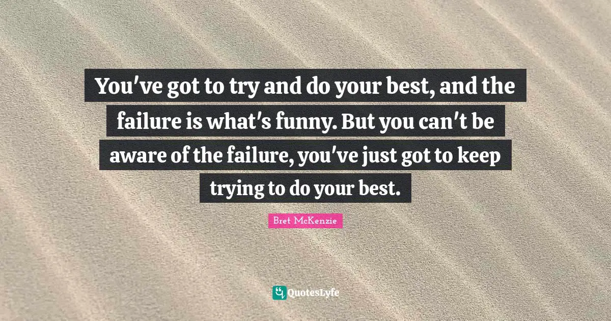You've got to try and do your best, and the failure is what's funny. But you can't be aware of the failure, you've just got to keep trying to do your best.