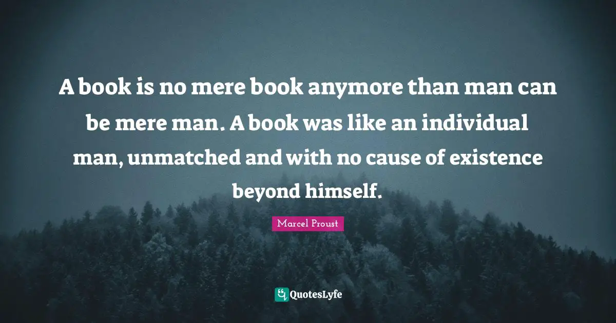 A book is no mere book anymore than man can be mere man. A book was like an individual man, unmatched and with no cause of existence beyond himself.