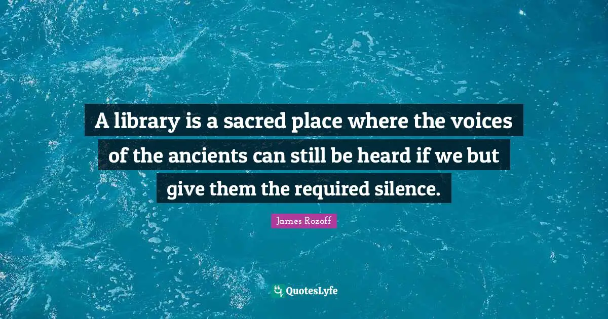A library is a sacred place where the voices of the ancients can still be heard if we but give them the required silence.