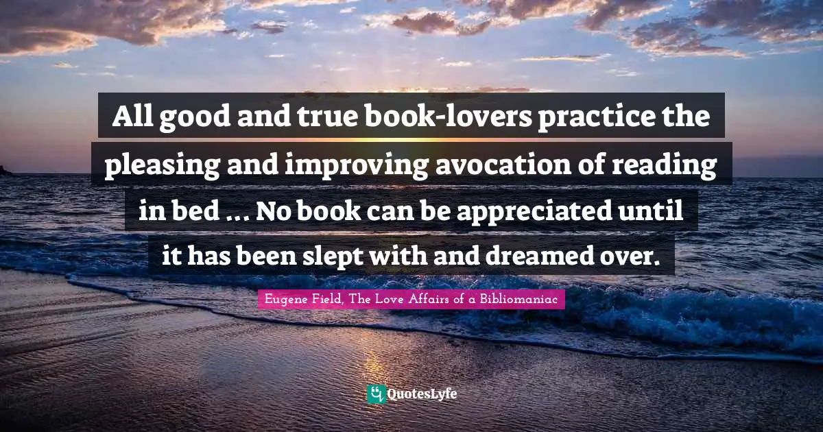 All good and true book-lovers practice the pleasing and improving avocation of reading in bed ... No book can be appreciated until it has been slept with and dreamed over.