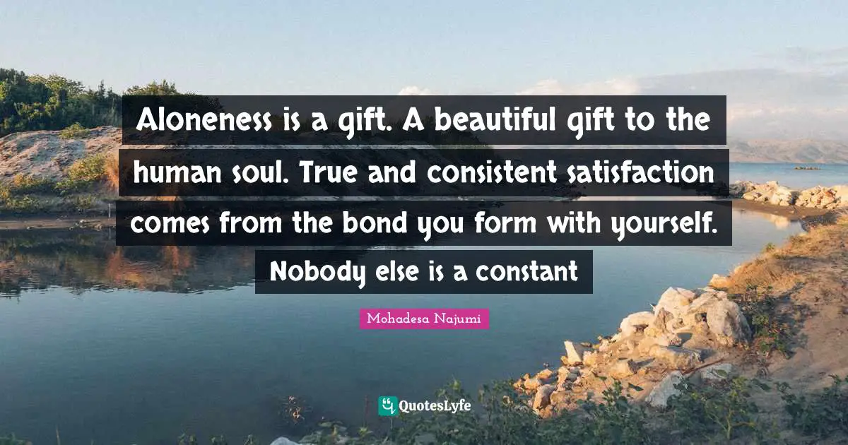 Aloneness is a gift. A beautiful gift to the human soul. True and consistent satisfaction comes from the bond you form with yourself. Nobody else is a constant