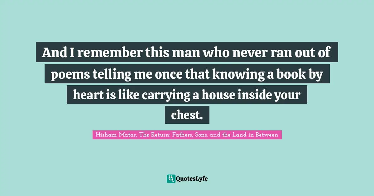And I remember this man who never ran out of poems telling me once that knowing a book by heart is like carrying a house inside your chest.
