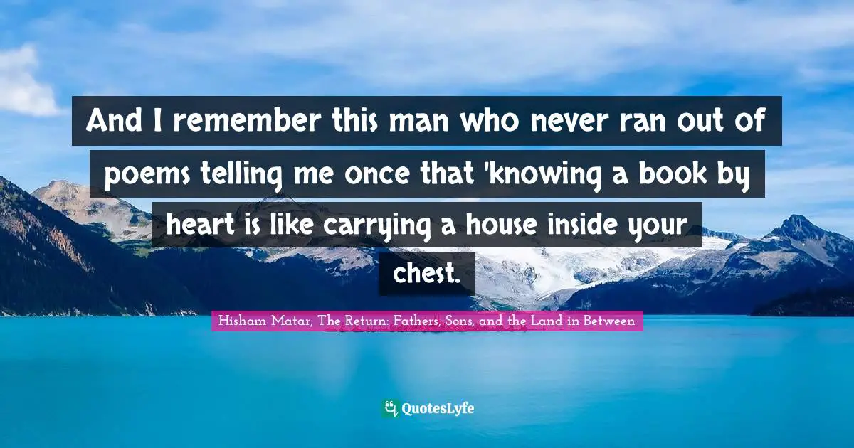 And I remember this man who never ran out of poems telling me once that 'knowing a book by heart is like carrying a house inside your chest.