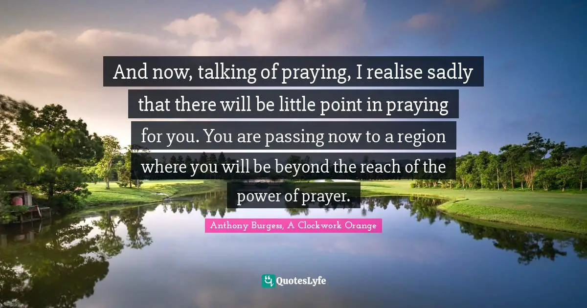 And now, talking of praying, I realise sadly that there will be little point in praying for you. You are passing now to a region where you will be beyond the reach of the power of prayer.
